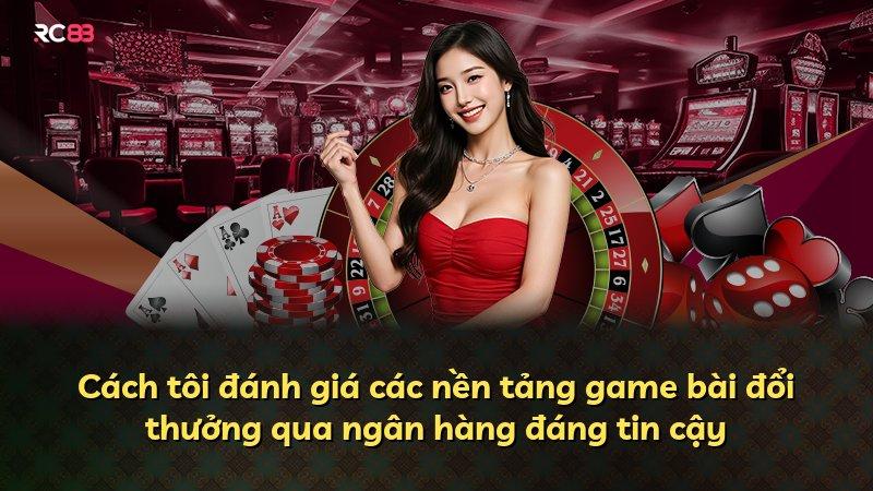 Cách tôi đánh giá các nền tảng game bài đổi thưởng qua ngân hàng đáng tin cậy