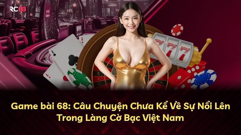 Game bài 68: Câu Chuyện Chưa Kể Về Sự Nổi Lên Trong Làng Cờ Bạc Việt Nam